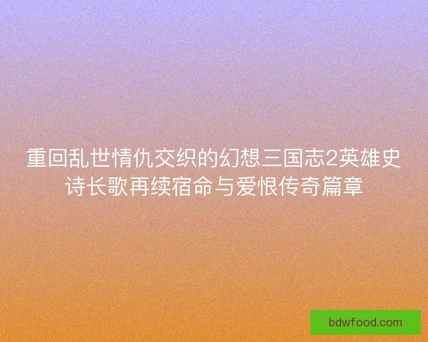 重回乱世情仇交织的幻想三国志2英雄史诗长歌再续宿命与爱恨传奇篇章 重回乱世情仇交织的幻想三国志2英雄史诗长歌再续宿命与爱恨传奇篇章
