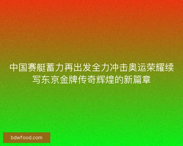 中国赛艇蓄力再出发全力冲击奥运荣耀续写东京金牌传奇辉煌的新篇章 中国赛艇蓄力再出发全力冲击奥运荣耀续写东京金牌传奇辉煌的新篇章