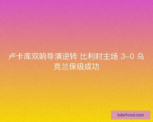 卢卡库双响导演逆转 比利时主场 3-0 乌克兰保级成功