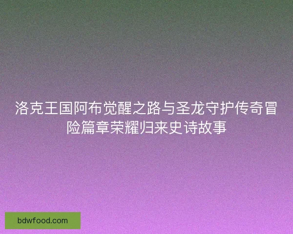 洛克王国阿布觉醒之路与圣龙守护传奇冒险篇章荣耀归来史诗故事