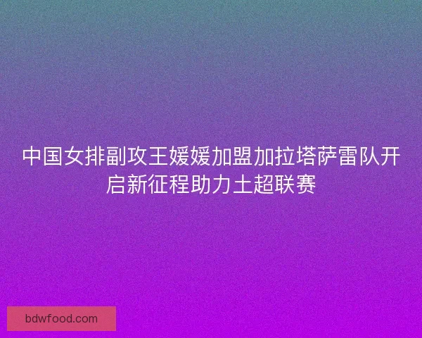 中国女排副攻王媛媛加盟加拉塔萨雷队开启新征程助力土超联赛 中国女排副攻王媛媛加盟加拉塔萨雷队开启新征程助力土超联赛