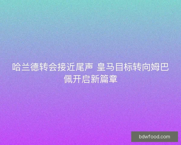 哈兰德转会接近尾声 皇马目标转向姆巴佩开启新篇章