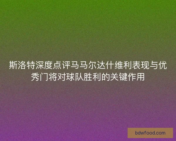 斯洛特深度点评马马尔达什维利表现与优秀门将对球队胜利的关键作用