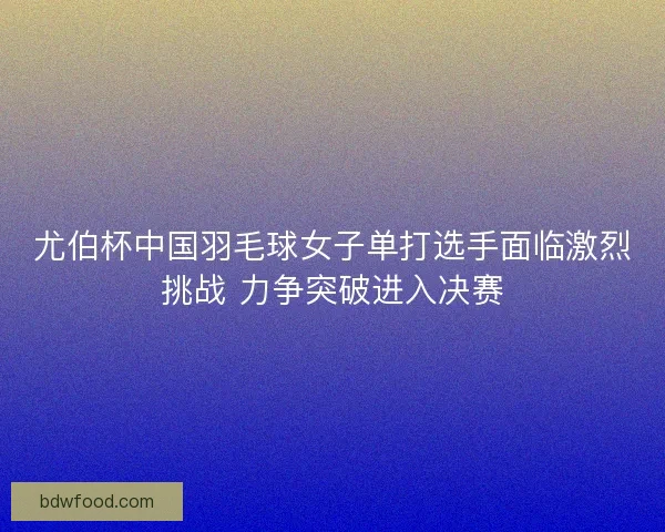 尤伯杯中国羽毛球女子单打选手面临激烈挑战 力争突破进入决赛 尤伯杯中国羽毛球女子单打选手面临激烈挑战 力争突破进入决赛