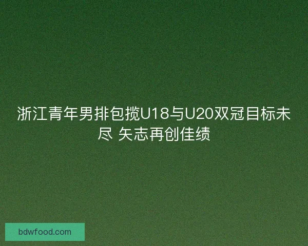 浙江青年男排包揽U18与U20双冠目标未尽 矢志再创佳绩