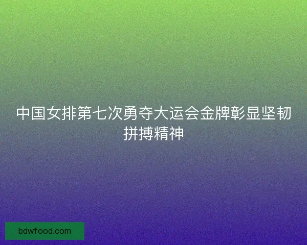 中国女排第七次勇夺大运会金牌彰显坚韧拼搏精神