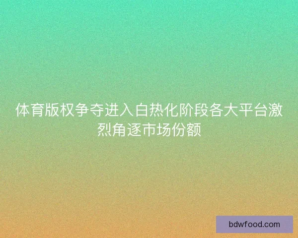 体育版权争夺进入白热化阶段各大平台激烈角逐市场份额