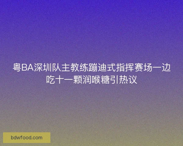 粤BA深圳队主教练蹦迪式指挥赛场一边吃十一颗润喉糖引热议