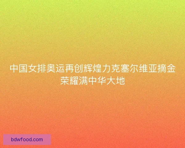 中国女排奥运再创辉煌力克塞尔维亚摘金荣耀满中华大地