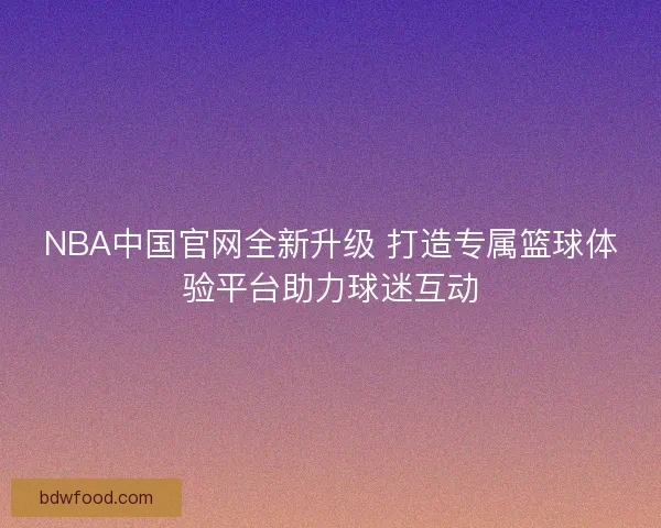 NBA中国官网全新升级 打造专属篮球体验平台助力球迷互动 NBA中国官网全新升级 打造专属篮球体验平台助力球迷互动