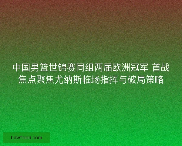 中国男篮世锦赛同组两届欧洲冠军 首战焦点聚焦尤纳斯临场指挥与破局策略