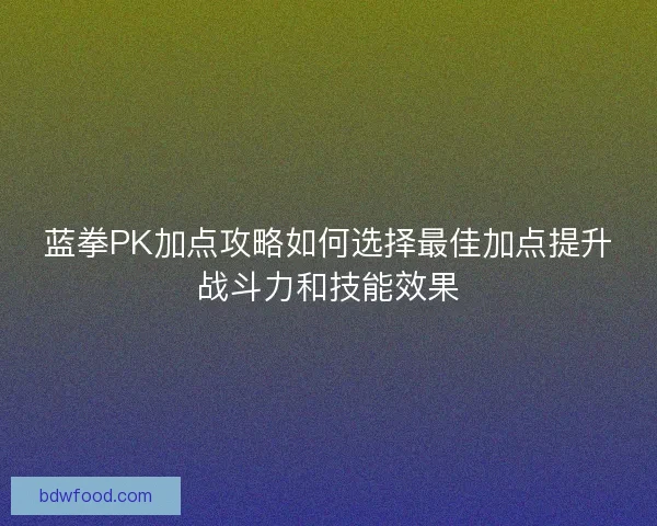 蓝拳PK加点攻略如何选择最佳加点提升战斗力和技能效果 蓝拳PK加点攻略如何选择最佳加点提升战斗力和技能效果